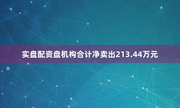 实盘配资盘机构合计净卖出213.44万元
