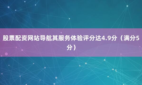股票配资网站导航其服务体验评分达4.9分（满分5分）